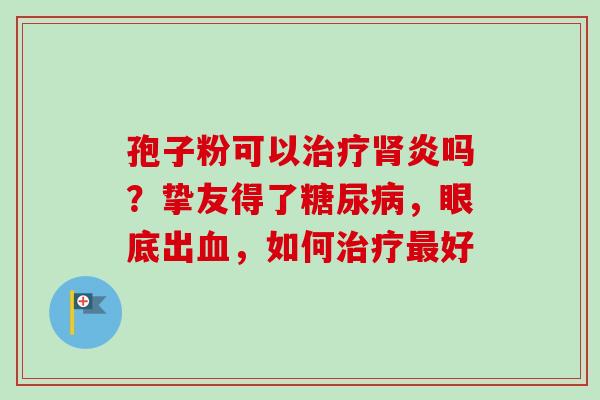 孢子粉可以治疗肾炎吗？挚友得了糖尿病，眼底出血，如何治疗最好-第1张图片-卓越灵芝孢子粉