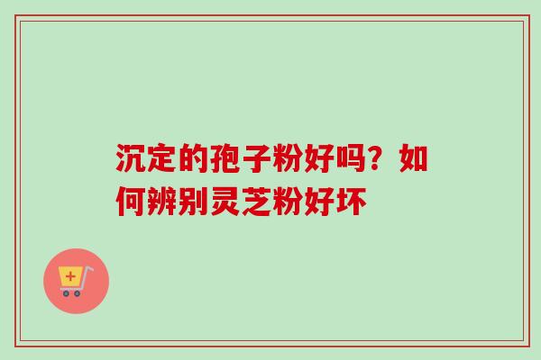 沉定的孢子粉好吗？如何辨别灵芝粉好坏-第1张图片-卓越灵芝孢子粉