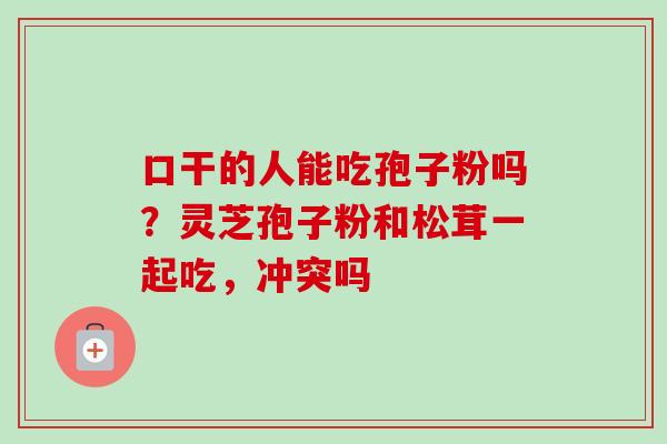 口干的人能吃孢子粉吗？灵芝孢子粉和松茸一起吃，冲突吗-第1张图片-卓越灵芝孢子粉