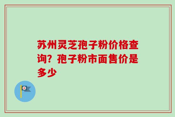 苏州灵芝孢子粉价格查询？孢子粉市面售价是多少-第1张图片-卓越灵芝孢子粉