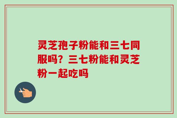 灵芝孢子粉能和三七同服吗?三七粉能和灵芝粉一起吃吗-第1张图片-卓越灵芝孢子粉 灵芝孢子粉能和三七同服吗?三七粉能和灵芝粉一起吃吗-第1张图片-卓越灵芝孢子粉