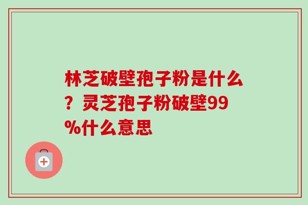 林芝破壁孢子粉是什么？灵芝孢子粉破壁99%什么意思-第1张图片-卓越灵芝孢子粉