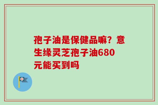 孢子油是保健品嘛?意生缘灵芝孢子油680元能买到吗-第1张图片-卓越灵芝孢子粉 孢子油是保健品嘛?意生缘灵芝孢子油680元能买到吗-第1张图片-卓越灵芝孢子粉