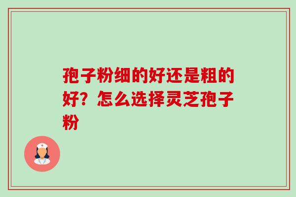 孢子粉细的好还是粗的好？怎么选择灵芝孢子粉-第1张图片-卓越灵芝孢子粉