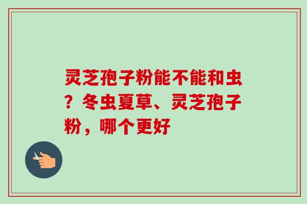 灵芝孢子粉能不能和虫?冬虫夏草、灵芝孢子粉,哪个更好-第1张图片-卓越灵芝孢子粉 灵芝孢子粉能不能和虫?冬虫夏草、灵芝孢子粉,哪个更好-第1张图片-卓越灵芝孢子粉