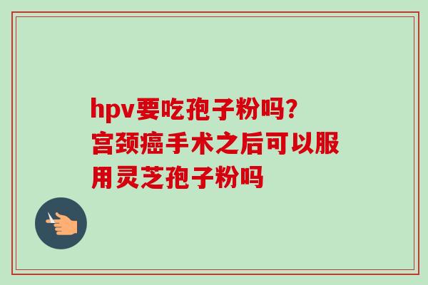 hpv要吃孢子粉吗？宫颈癌手术之后可以服用灵芝孢子粉吗-第1张图片-卓越灵芝孢子粉