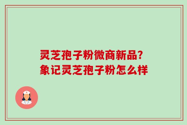 灵芝孢子粉微商新品?象记灵芝孢子粉怎么样-第1张图片-卓越灵芝孢子粉 灵芝孢子粉微商新品?象记灵芝孢子粉怎么样-第1张图片-卓越灵芝孢子粉