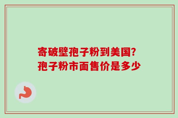 寄破壁孢子粉到美国？孢子粉市面售价是多少-第1张图片-卓越灵芝孢子粉