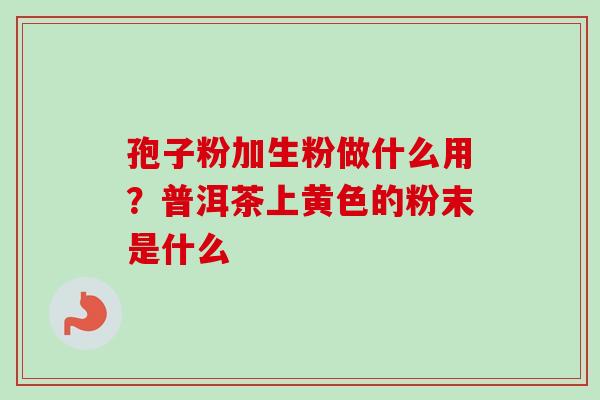 孢子粉加生粉做什么用?普洱茶上黄色的粉末是什么-第1张图片-卓越灵芝孢子粉 孢子粉加生粉做什么用?普洱茶上黄色的粉末是什么-第1张图片-卓越灵芝孢子粉
