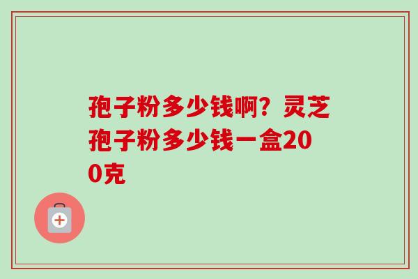 孢子粉多少钱啊？灵芝孢子粉多少钱一盒200克-第1张图片-卓越灵芝孢子粉