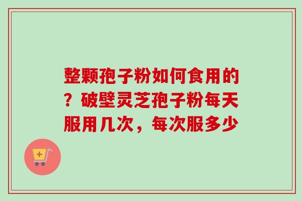 整颗孢子粉如何食用的？破壁灵芝孢子粉每天服用几次，每次服多少-第1张图片-卓越灵芝孢子粉