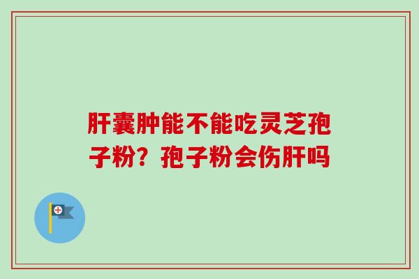 肝囊肿能不能吃灵芝孢子粉?孢子粉会伤肝吗-第1张图片-卓越灵芝孢子粉 肝囊肿能不能吃灵芝孢子粉?孢子粉会伤肝吗-第1张图片-卓越灵芝孢子粉