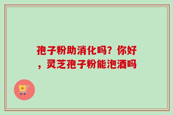 孢子粉助消化吗？你好，灵芝孢子粉能泡酒吗-第1张图片-卓越灵芝孢子粉