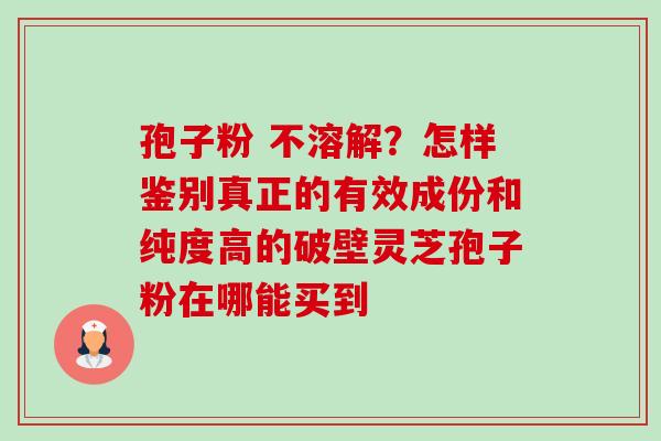 孢子粉 不溶解？怎样鉴别真正的有效成份和纯度高的破壁灵芝孢子粉在哪能买到-第1张图片-卓越灵芝孢子粉