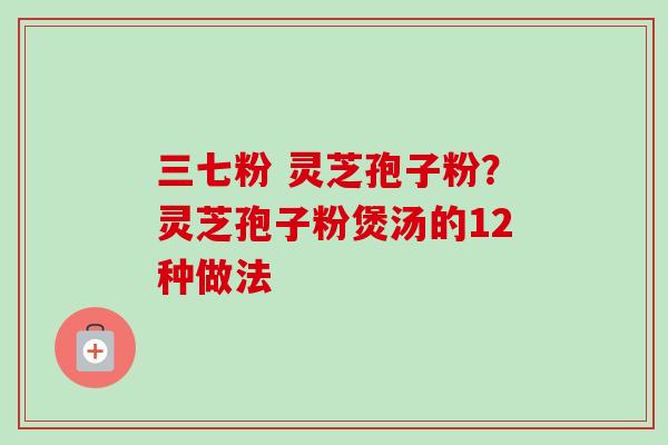 三七粉 灵芝孢子粉?灵芝孢子粉煲汤的12种做法-第1张图片-卓越灵芝孢子粉 三七粉 灵芝孢子粉?灵芝孢子粉煲汤的12种做法-第1张图片-卓越灵芝孢子粉