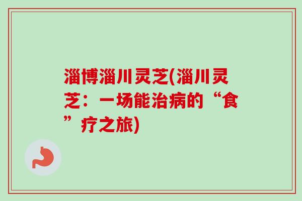 淄博淄川灵芝(淄川灵芝：一场能治病的“食”疗之旅)-第1张图片-卓越灵芝孢子粉