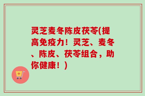灵芝麦冬陈皮茯苓(提高免疫力！灵芝、麦冬、陈皮、茯苓组合，助你健康！)-第1张图片-卓越灵芝孢子粉