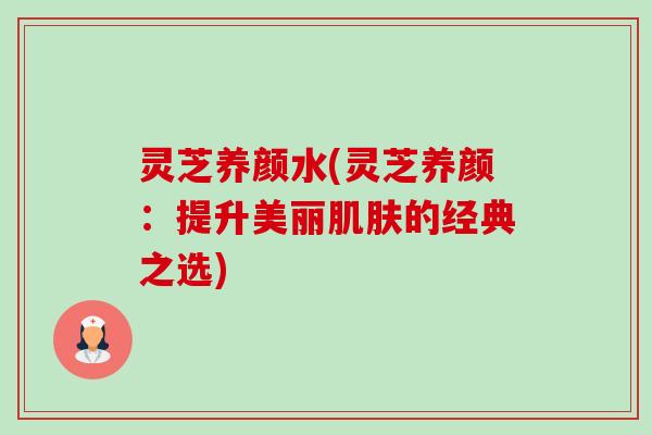 灵芝养颜水(灵芝养颜：提升美丽肌肤的经典之选)-第1张图片-卓越灵芝孢子粉