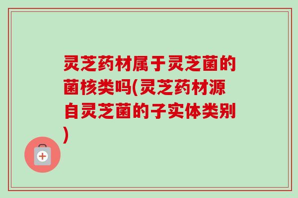 灵芝药材属于灵芝菌的菌核类吗(灵芝药材源自灵芝菌的子实体类别)-第1张图片-卓越灵芝孢子粉 灵芝药材属于灵芝菌的菌核类吗(灵芝药材源自灵芝菌的子实体类别)-第1张图片-卓越灵芝孢子粉