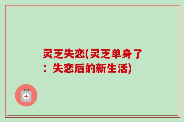 灵芝失恋(灵芝单身了:失恋后的新生活)-第1张图片-卓越灵芝孢子粉 灵芝失恋(灵芝单身了:失恋后的新生活)-第1张图片-卓越灵芝孢子粉