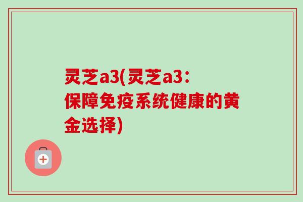 灵芝a3(灵芝a3:保障免疫系统健康的黄金选择)-第1张图片-卓越灵芝孢子粉 灵芝a3(灵芝a3:保障免疫系统健康的黄金选择)-第1张图片-卓越灵芝孢子粉