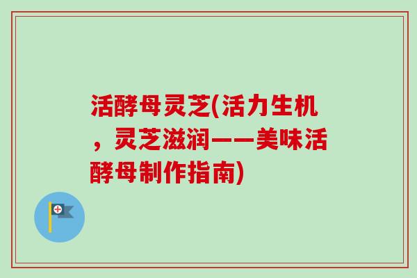 活酵母灵芝(活力生机,灵芝滋润——美味活酵母制作指南)-第1张图片-卓越灵芝孢子粉 活酵母灵芝(活力生机,灵芝滋润——美味活酵母制作指南)-第1张图片-卓越灵芝孢子粉