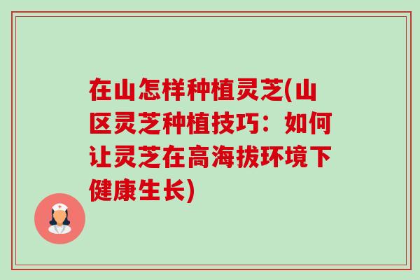 在山怎样种植灵芝(山区灵芝种植技巧：如何让灵芝在高海拔环境下健康生长)-第1张图片-卓越灵芝孢子粉