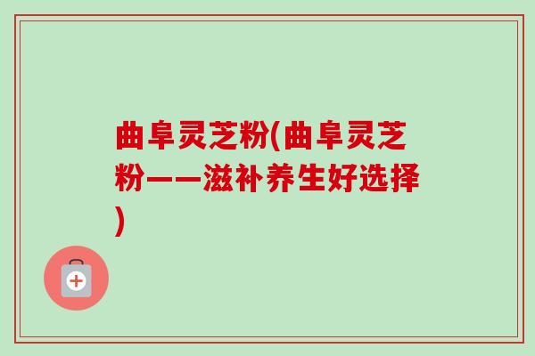 曲阜灵芝粉(曲阜灵芝粉——滋补养生好选择)-第1张图片-卓越灵芝孢子粉 曲阜灵芝粉(曲阜灵芝粉——滋补养生好选择)-第1张图片-卓越灵芝孢子粉