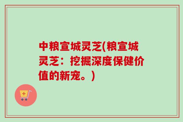中粮宣城灵芝(粮宣城灵芝:挖掘深度保健价值的新宠。)-第1张图片-卓越灵芝孢子粉 中粮宣城灵芝(粮宣城灵芝:挖掘深度保健价值的新宠。)-第1张图片-卓越灵芝孢子粉