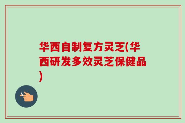 华西自制复方灵芝(华西研发多效灵芝保健品)-第1张图片-卓越灵芝孢子粉