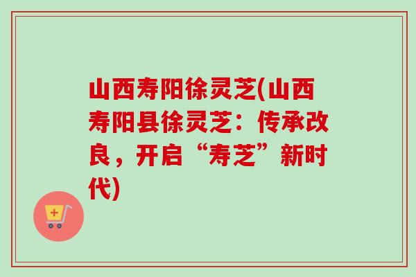 山西寿阳徐灵芝(山西寿阳县徐灵芝：传承改良，开启“寿芝”新时代)-第1张图片-卓越灵芝孢子粉