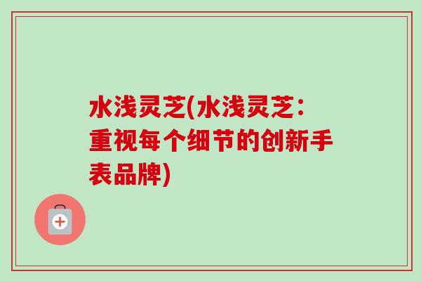水浅灵芝(水浅灵芝:重视每个细节的创新手表品牌)-第1张图片-卓越灵芝孢子粉 水浅灵芝(水浅灵芝:重视每个细节的创新手表品牌)-第1张图片-卓越灵芝孢子粉