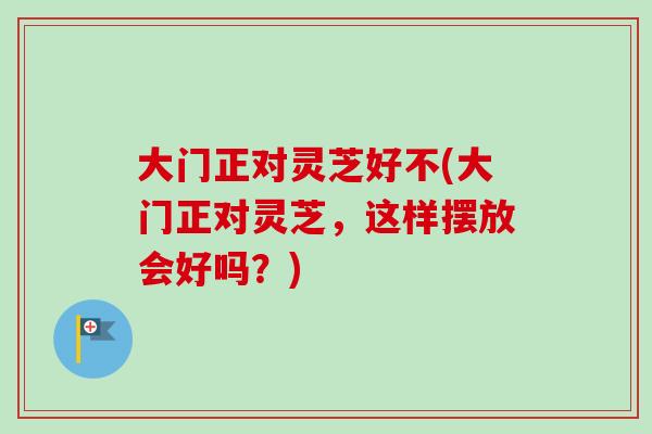 大门正对灵芝好不(大门正对灵芝，这样摆放会好吗？)-第1张图片-卓越灵芝孢子粉