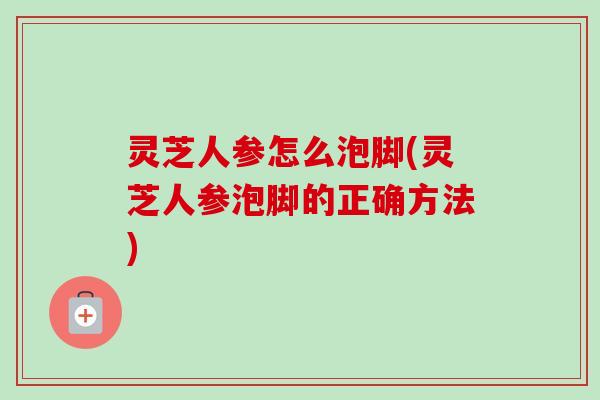灵芝人参怎么泡脚(灵芝人参泡脚的正确方法)-第1张图片-卓越灵芝孢子粉 灵芝人参怎么泡脚(灵芝人参泡脚的正确方法)-第1张图片-卓越灵芝孢子粉