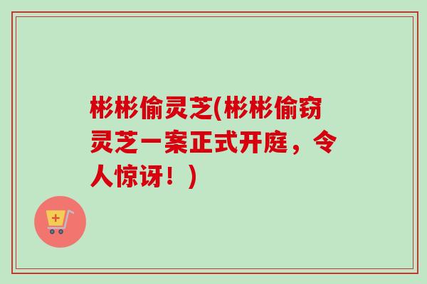彬彬偷灵芝(彬彬偷窃灵芝一案正式开庭,令人惊讶!)-第1张图片-卓越灵芝孢子粉 彬彬偷灵芝(彬彬偷窃灵芝一案正式开庭,令人惊讶!)-第1张图片-卓越灵芝孢子粉