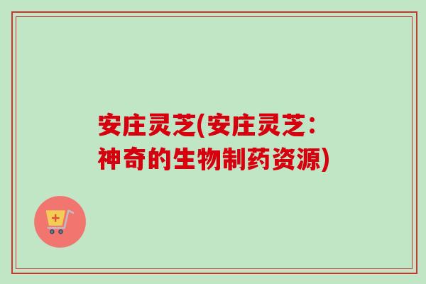 安庄灵芝(安庄灵芝：神奇的生物制药资源)-第1张图片-卓越灵芝孢子粉