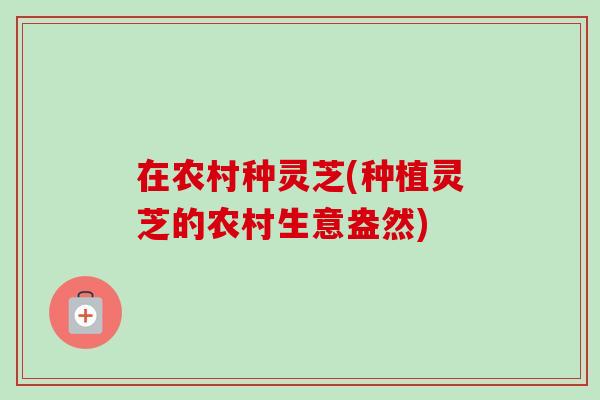 在农村种灵芝(种植灵芝的农村生意盎然)-第1张图片-卓越灵芝孢子粉