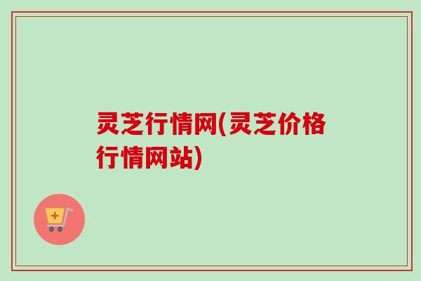 灵芝行情网(灵芝价格行情网站)-第1张图片-卓越灵芝孢子粉 灵芝行情网(灵芝价格行情网站)-第1张图片-卓越灵芝孢子粉