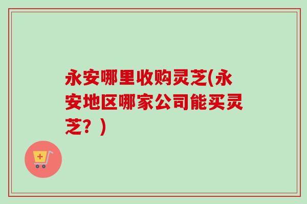 永安哪里收购灵芝(永安地区哪家公司能买灵芝？)-第1张图片-卓越灵芝孢子粉