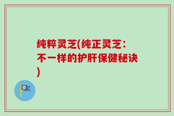 纯粹灵芝(纯正灵芝：不一样的护肝保健秘诀)-第1张图片-卓越灵芝孢子粉