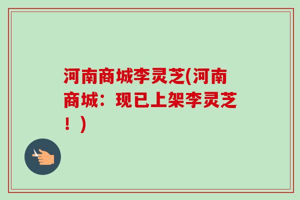 河南商城李灵芝(河南商城:现已上架李灵芝!)-第1张图片-卓越灵芝孢子粉 河南商城李灵芝(河南商城:现已上架李灵芝!)-第1张图片-卓越灵芝孢子粉