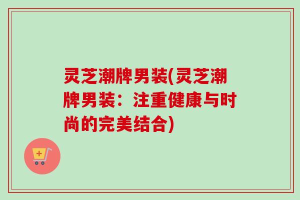 灵芝潮牌男装(灵芝潮牌男装:注重健康与时尚的完美结合)-第1张图片-卓越灵芝孢子粉 灵芝潮牌男装(灵芝潮牌男装:注重健康与时尚的完美结合)-第1张图片-卓越灵芝孢子粉