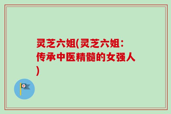 灵芝六姐(灵芝六姐:传承中医精髓的女强人)-第1张图片-卓越灵芝孢子粉 灵芝六姐(灵芝六姐:传承中医精髓的女强人)-第1张图片-卓越灵芝孢子粉