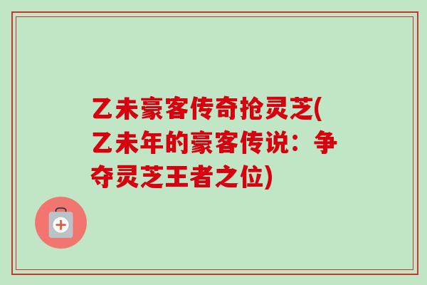 乙未豪客传奇抢灵芝(乙未年的豪客传说：争夺灵芝王者之位)-第1张图片-卓越灵芝孢子粉