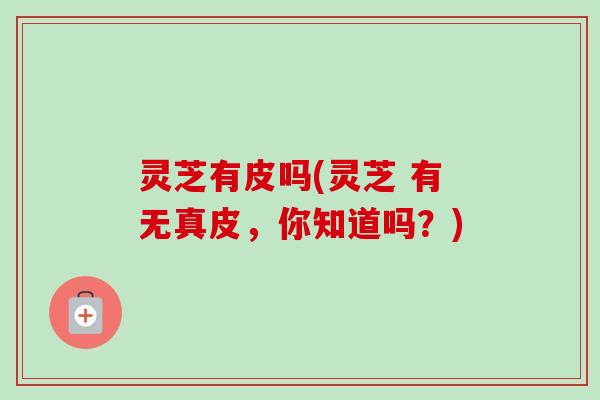 灵芝有皮吗(灵芝 有无真皮，你知道吗？)-第1张图片-卓越灵芝孢子粉