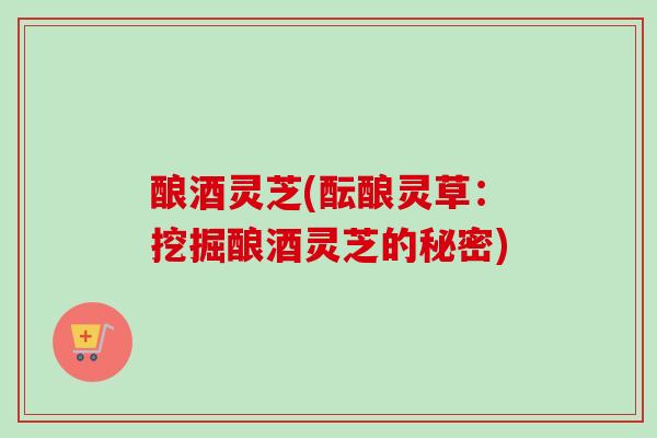 酿酒灵芝(酝酿灵草:挖掘酿酒灵芝的秘密)-第1张图片-卓越灵芝孢子粉 酿酒灵芝(酝酿灵草:挖掘酿酒灵芝的秘密)-第1张图片-卓越灵芝孢子粉