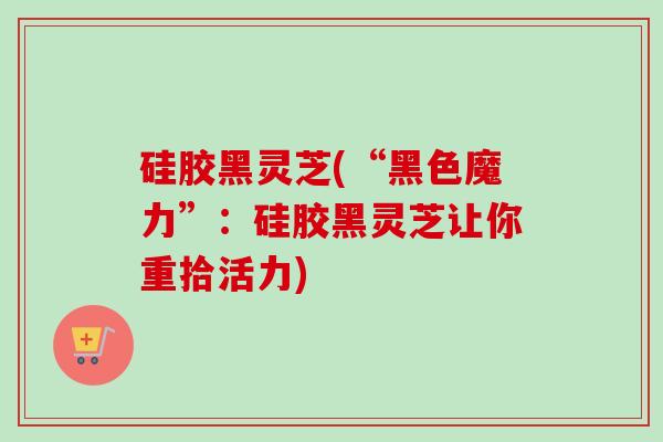 硅胶黑灵芝(“黑色魔力”:硅胶黑灵芝让你重拾活力)-第1张图片-卓越灵芝孢子粉 硅胶黑灵芝(“黑色魔力”:硅胶黑灵芝让你重拾活力)-第1张图片-卓越灵芝孢子粉
