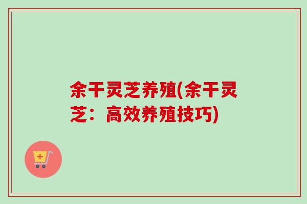 余干灵芝养殖(余干灵芝：高效养殖技巧)-第1张图片-卓越灵芝孢子粉