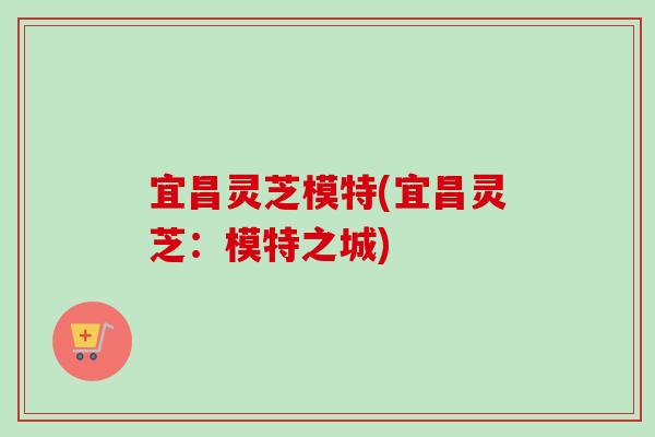 宜昌灵芝模特(宜昌灵芝：模特之城)-第1张图片-卓越灵芝孢子粉