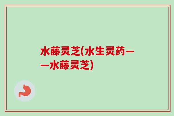水藤灵芝(水生灵药——水藤灵芝)-第1张图片-卓越灵芝孢子粉 水藤灵芝(水生灵药——水藤灵芝)-第1张图片-卓越灵芝孢子粉